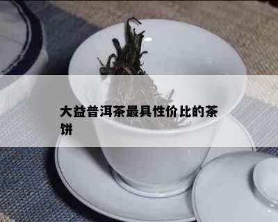 大益普洱茶更具性价比的茶饼