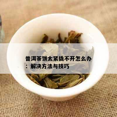 普洱茶饼太紧撬不开怎么办：解决方法与技巧