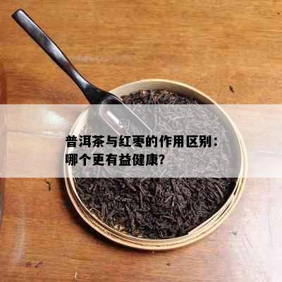 普洱茶与红枣的作用区别：哪个更有益健康？