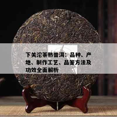 下关沱茶熟普洱：品种、产地、制作工艺、品鉴方法及功效全面解析