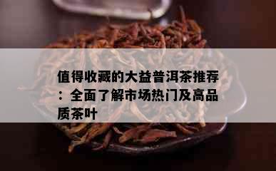 值得收藏的大益普洱茶推荐：全面了解市场热门及高品质茶叶