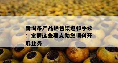 普洱茶产品销售渠道和手续：掌握这些要点助您顺利开展业务