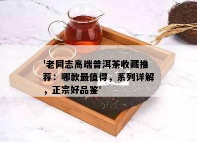 '老同志高端普洱茶收藏推荐：哪款最值得，系列详解，正宗好品鉴'