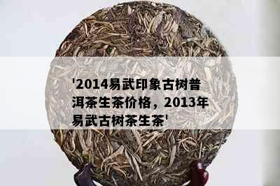 '2014易武印象古树普洱茶生茶价格，2013年易武古树茶生茶'