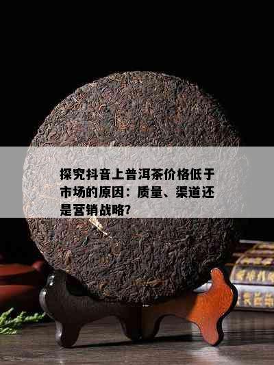 探究抖音上普洱茶价格低于市场的原因：质量、渠道还是营销战略？