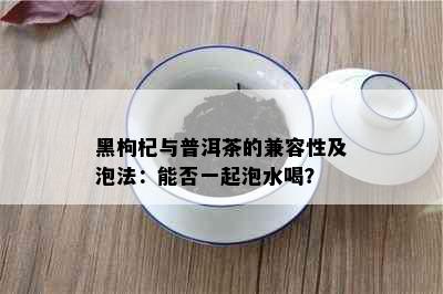 黑枸杞与普洱茶的兼容性及泡法：能否一起泡水喝？