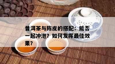 普洱茶与陈皮的搭配：能否一起冲泡？如何发挥更佳效果？