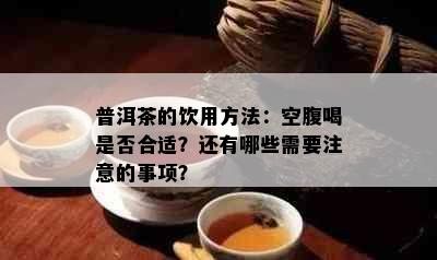 普洱茶的饮用方法：空腹喝是否合适？还有哪些需要注意的事项？