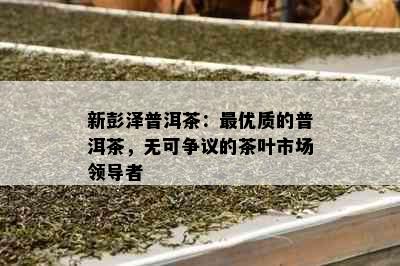 新彭泽普洱茶：更优质的普洱茶，无可争议的茶叶市场领导者