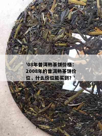 '08年普洱熟茶饼价格：2008年的普洱熟茶饼价位，什么价位能买到？'