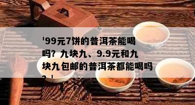 '99元7饼的普洱茶能喝吗？九块九、9.9元和九块九包邮的普洱茶都能喝吗？'