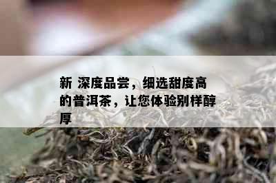 新 深度品尝，细选甜度高的普洱茶，让您体验别样醇厚