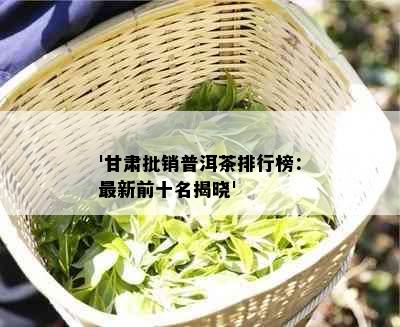 '甘肃批销普洱茶排行榜：最新前十名揭晓'