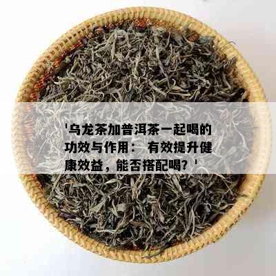 '乌龙茶加普洱茶一起喝的功效与作用： 有效提升健康效益，能否搭配喝？'