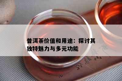 普洱茶价值和用途：探讨其独特魅力与多元功能