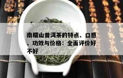 南糯山普洱茶的特点、口感、功效与价格：全面评价好不好