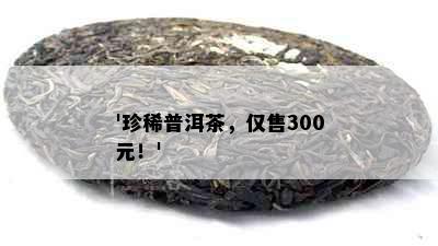 '珍稀普洱茶，仅售300元！'