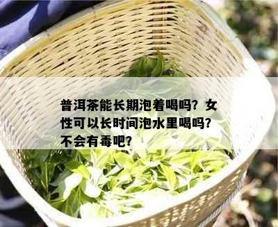 普洱茶能长期泡着喝吗？女性可以长时间泡水里喝吗？不会有吧？