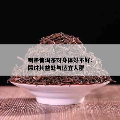 喝熟普洱茶对身体好不好：探讨其益处与适宜人群