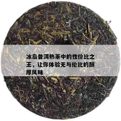 冰岛普洱熟茶中的性价比之王，让你体验无与伦比的醇厚风味