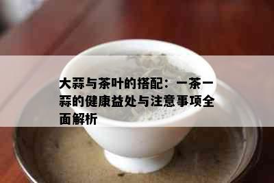 大蒜与茶叶的搭配：一茶一蒜的健康益处与注意事项全面解析