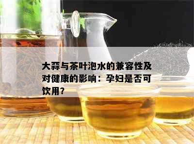 大蒜与茶叶泡水的兼容性及对健康的影响：孕妇是否可饮用？