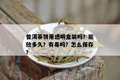 普洱茶饼用透明盒装吗？能放多久？有吗？怎么保存？