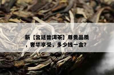 新【宫廷普洱茶】尊贵品质，奢华享受，多少钱一盒？