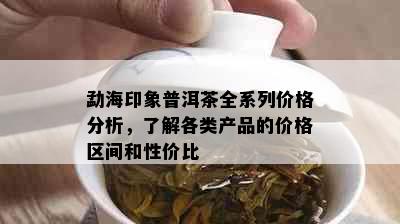 勐海印象普洱茶全系列价格分析，了解各类产品的价格区间和性价比