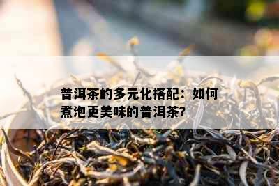 普洱茶的多元化搭配：如何煮泡更美味的普洱茶？