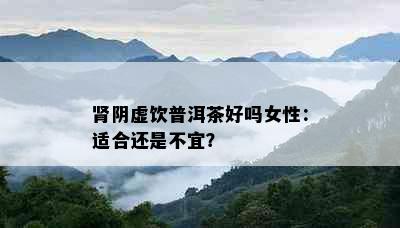 肾阴虚饮普洱茶好吗女性：适合还是不宜？