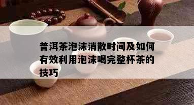 普洱茶泡沫消散时间及如何有效利用泡沫喝完整杯茶的技巧