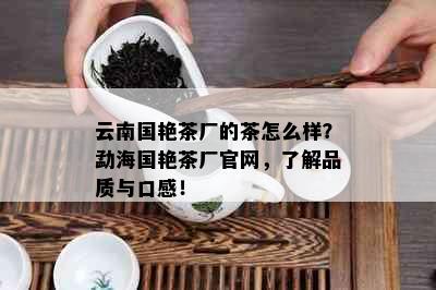 云南国艳茶厂的茶怎么样？勐海国艳茶厂官网，了解品质与口感！