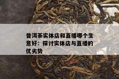 普洱茶实体店和直播哪个生意好：探讨实体店与直播的优劣势