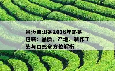 景迈普洱茶2016年熟茶包装：品质、产地、制作工艺与口感全方位解析