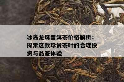 冰岛龙珠普洱茶价格解析：探索这款珍贵茶叶的合理投资与品鉴体验