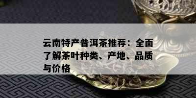 云南特产普洱茶推荐：全面了解茶叶种类、产地、品质与价格