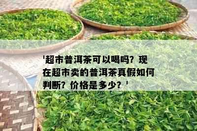 '超市普洱茶可以喝吗？现在超市卖的普洱茶真假如何判断？价格是多少？'