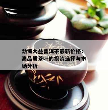 勐海大益普洱茶最新价格：高品质茶叶的投资选择与市场分析