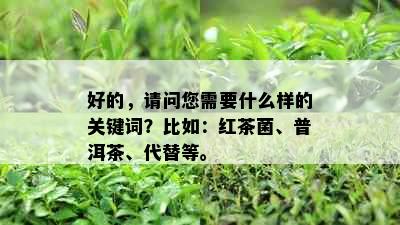 好的，请问您需要什么样的关键词？比如：红茶菌、普洱茶、代替等。