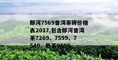 郎河7569普洱茶砖价格表2017,包含郎河普洱茶7269、7599、7549、熟茶9599