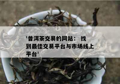 '普洱茶交易的网站： 找到更佳交易平台与市场线上平台'