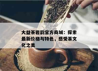 大益茶岩韵官方商城：探索最新价格与特色，感受茶文化之美