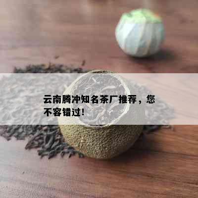 云南腾冲知名茶厂推荐，您不容错过！