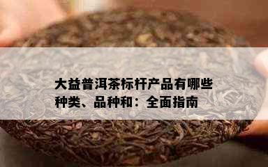 大益普洱茶标杆产品有哪些种类、品种和：全面指南