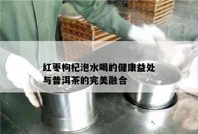 红枣枸杞泡水喝的健康益处与普洱茶的完美融合