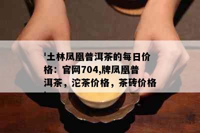 '土林凤凰普洱茶的每日价格：官网704,牌凤凰普洱茶，沱茶价格，茶砖价格'