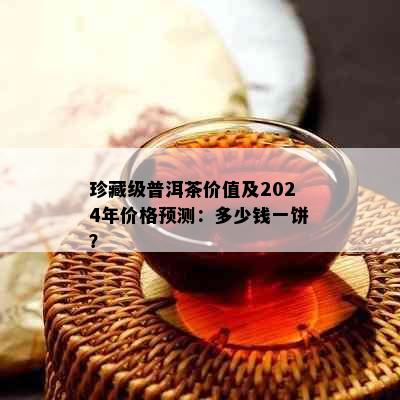 珍藏级普洱茶价值及2024年价格预测：多少钱一饼？