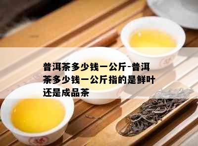 普洱茶多少钱一公斤-普洱茶多少钱一公斤指的是鲜叶还是成品茶