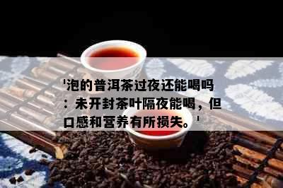 '泡的普洱茶过夜还能喝吗：未开封茶叶隔夜能喝，但口感和营养有所损失。'